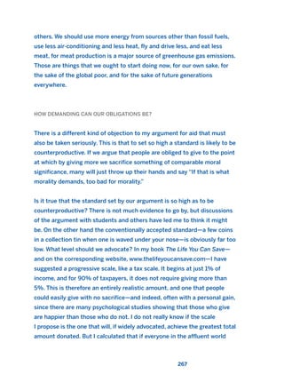 others. We should use more energy from sources other than fossil fuels,
use less air-conditioning and less heat, fly and drive less, and eat less
meat, for meat production is a major source of greenhouse gas emissions.
Those are things that we ought to start doing now, for our own sake, for
the sake of the global poor, and for the sake of future generations
everywhere.
HOW DEMANDING CAN OUR OBLIGATIONS BE?
There is a different kind of objection to my argument for aid that must
also be taken seriously. This is that to set so high a standard is likely to be
counterproductive. If we argue that people are obliged to give to the point
at which by giving more we sacrifice something of comparable moral
significance, many will just throw up their hands and say “If that is what
morality demands, too bad for morality.”
Is it true that the standard set by our argument is so high as to be
counterproductive? There is not much evidence to go by, but discussions
of the argument with students and others have led me to think it might
be. On the other hand the conventionally accepted standard—a few coins
in a collection tin when one is waved under your nose—is obviously far too
low. What level should we advocate? In my book The Life You Can Save—
and on the corresponding website, www.thelifeyoucansave.com—I have
suggested a progressive scale, like a tax scale. It begins at just 1% of
income, and for 90% of taxpayers, it does not require giving more than
5%. This is therefore an entirely realistic amount, and one that people
could easily give with no sacrifice—and indeed, often with a personal gain,
since there are many psychological studies showing that those who give
are happier than those who do not. I do not really know if the scale
I propose is the one that will, if widely advocated, achieve the greatest total
amount donated. But I calculated that if everyone in the affluent world
267
2011 B08 ETICA INGLES 009 30/12/11 11:04 Página 267
 