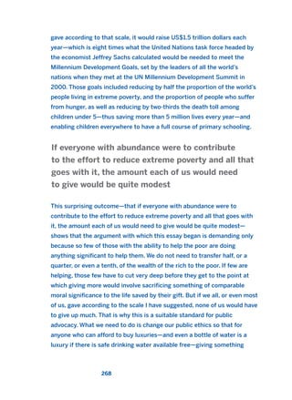 gave according to that scale, it would raise US$1.5 trillion dollars each
year—which is eight times what the United Nations task force headed by
the economist Jeffrey Sachs calculated would be needed to meet the
Millennium Development Goals, set by the leaders of all the world’s
nations when they met at the UN Millennium Development Summit in
2000. Those goals included reducing by half the proportion of the world’s
people living in extreme poverty, and the proportion of people who suffer
from hunger, as well as reducing by two-thirds the death toll among
children under 5—thus saving more than 5 million lives every year—and
enabling children everywhere to have a full course of primary schooling.
This surprising outcome—that if everyone with abundance were to
contribute to the effort to reduce extreme poverty and all that goes with
it, the amount each of us would need to give would be quite modest—
shows that the argument with which this essay began is demanding only
because so few of those with the ability to help the poor are doing
anything significant to help them. We do not need to transfer half, or a
quarter, or even a tenth, of the wealth of the rich to the poor. If few are
helping, those few have to cut very deep before they get to the point at
which giving more would involve sacrificing something of comparable
moral significance to the life saved by their gift. But if we all, or even most
of us, gave according to the scale I have suggested, none of us would have
to give up much. That is why this is a suitable standard for public
advocacy. What we need to do is change our public ethics so that for
anyone who can afford to buy luxuries—and even a bottle of water is a
luxury if there is safe drinking water available free—giving something
If everyone with abundance were to contribute
to the effort to reduce extreme poverty and all that
goes with it, the amount each of us would need
to give would be quite modest
268
2011 B08 ETICA INGLES 009 30/12/11 11:04 Página 268
 