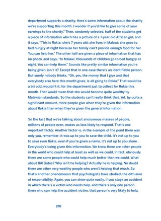 department supports a charity. Here’s some information about the charity
we’re supporting this month. I wonder if you’d like to give some of your
earnings to the charity.” Then, randomly selected, half of the students get
a piece of information which has a picture of a 7-year-old African girl, and
it says, “This is Rokia; she’s 7 years old; she lives in Malawi; she goes to
bed hungry at night because her family can’t provide enough food for her.
You can help her.” The other half are given a piece of information that has
no photo, and says, “In Malawi, thousands of children go to bed hungry at
night. You can help them.” Sounds like pretty similar information you’re
being given, isn’t it? Except that in one case there’s an identifiable person.
But surely nobody thinks, “Oh, yes, the money that I give and that
everybody else here this month gives, is all going to Rokia.” That would be
a bit odd, wouldn’t it, for the department just to collect for Rokia this
month. That would mean that she would become quite wealthy by
Malawian standards. So the students can’t really think that. Yet, by quite a
significant amount, more people give when they’re given the information
about Rokia than when they’re given the general information.
So the fact that we’re talking about anonymous masses of people,
millions of people even, makes us less likely to respond. That’s one
important factor. Another factor is, in the example of the pond there was
only you, remember; it was up to you to save the child. It’s not up to you
to save even Rokia, even if you’re given a name, it’s not up to you alone.
Everybody’s being given this information. We know there are other people
in the world who could help at least as well as we could. In fact, obviously
there are some people who could help much better than we could. What
about Bill Gates? Why isn’t he helping? Actually he is helping. No doubt
there are other very wealthy people who aren’t helping that much. So
that’s another phenomenon that psychologists have studied, the diffusion
of responsibility. Again, you can show quite easily, if you stage an accident
in which there’s a victim who needs help, and there’s only one person
there who can help the accident victim, that person’s very likely to help.
270
2011 B08 ETICA INGLES 009 30/12/11 11:04 Página 270
 