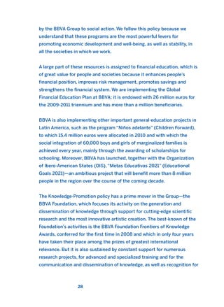 by the BBVA Group to social action. We follow this policy because we
understand that these programs are the most powerful levers for
promoting economic development and well-being, as well as stability, in
all the societies in which we work.
A large part of these resources is assigned to financial education, which is
of great value for people and societies because it enhances people’s
financial position, improves risk management, promotes savings and
strengthens the financial system. We are implementing the Global
Financial Education Plan at BBVA; it is endowed with 26 million euros for
the 2009-2011 triennium and has more than a million beneficiaries.
BBVA is also implementing other important general-education projects in
Latin America, such as the program “Niños adelante” (Children Forward),
to which 15.4 million euros were allocated in 2010 and with which the
social integration of 60,000 boys and girls of marginalized families is
achieved every year, mainly through the awarding of scholarships for
schooling. Moreover, BBVA has launched, together with the Organization
of Ibero-American States (OIS), “Metas Educativas 2021” (Educational
Goals 2021)—an ambitious project that will benefit more than 8 million
people in the region over the course of the coming decade.
The Knowledge-Promotion policy has a prime mover in the Group—the
BBVA Foundation, which focuses its activity on the generation and
dissemination of knowledge through support for cutting-edge scientific
research and the most innovative artistic creation. The best-known of the
Foundation’s activities is the BBVA Foundation Frontiers of Knowledge
Awards, conferred for the first time in 2008 and which in only four years
have taken their place among the prizes of greatest international
relevance. But it is also sustained by constant support for numerous
research projects, for advanced and specialized training and for the
communication and dissemination of knowledge, as well as recognition for
28
2011 B08 ETICA INGLES 001B 30/12/11 11:13 Página 28
 