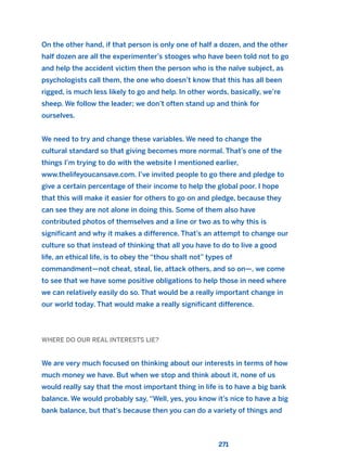 On the other hand, if that person is only one of half a dozen, and the other
half dozen are all the experimenter’s stooges who have been told not to go
and help the accident victim then the person who is the naïve subject, as
psychologists call them, the one who doesn’t know that this has all been
rigged, is much less likely to go and help. In other words, basically, we’re
sheep. We follow the leader; we don’t often stand up and think for
ourselves.
We need to try and change these variables. We need to change the
cultural standard so that giving becomes more normal. That’s one of the
things I’m trying to do with the website I mentioned earlier,
www.thelifeyoucansave.com. I’ve invited people to go there and pledge to
give a certain percentage of their income to help the global poor. I hope
that this will make it easier for others to go on and pledge, because they
can see they are not alone in doing this. Some of them also have
contributed photos of themselves and a line or two as to why this is
significant and why it makes a difference. That’s an attempt to change our
culture so that instead of thinking that all you have to do to live a good
life, an ethical life, is to obey the “thou shalt not” types of
commandment—not cheat, steal, lie, attack others, and so on—, we come
to see that we have some positive obligations to help those in need where
we can relatively easily do so. That would be a really important change in
our world today. That would make a really significant difference.
WHERE DO OUR REAL INTERESTS LIE?
We are very much focused on thinking about our interests in terms of how
much money we have. But when we stop and think about it, none of us
would really say that the most important thing in life is to have a big bank
balance. We would probably say, “Well, yes, you know it’s nice to have a big
bank balance, but that’s because then you can do a variety of things and
271
2011 B08 ETICA INGLES 009 30/12/11 11:04 Página 271
 