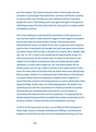 you’ll be happier.” But what has become clear is that people who are
involved in causes larger than themselves, and who contribute to charity
of various kinds, say that they are more satisfied with their lives than
people who don’t. That finding comes out again and again in the general
well-being surveys that have been taken for many years in a large number
of different countries.
We’re even starting to understand the mechanisms of this because we
now have the ability to take real-time images of what happens in people’s
brains when they do various kinds of things. This has been done
(admittedly the study I am about to cite was a small one, and it would be
good to have it replicated) with people who have been given some money
and asked if they want to make a donation to a charity. Now, whether they
say “yes” or “no” to that is not something the experimenter knows; it’s
done anonymously. So the reaction that I’m about to talk about is not
related to the subjects knowing that they are enhancing their public
reputation, as some cynics might say. Yet, with those people who do
decide to give, we can see a spike in activity in the reward centers of the
brain, the same areas of the brain that are active when we’re doing things
that we enjoy, whether it’s a particular kind of food that we find delicious
or sexual activity that we’re enjoying or whatever else it might be. It
seems that they reward us for being generous as well as doing those other
pleasant things. Exactly why is an interesting question. No doubt it has
something to do with the circumstance in which we evolved in societies
where giving was something that enhanced our survival value in a
community that required some sort of cooperation. I’m arguing that we
should extend that beyond the immediate face-to-face community, to the
world as a whole. It seems that the same mechanisms are there.
In terms of the way we live our lives, we are likely to find involvement in
these larger causes is actually rewarding and fulfilling, something that
enables us to feel that our lives are more meaningful than they are if we
272
2011 B08 ETICA INGLES 009 30/12/11 11:04 Página 272
 
