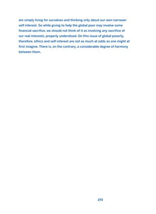 are simply living for ourselves and thinking only about our own narrower
self interest. So while giving to help the global poor may involve some
financial sacrifice, we should not think of it as involving any sacrifice of
our real interests, properly understood. On this issue of global poverty,
therefore, ethics and self-interest are not as much at odds as one might at
first imagine. There is, on the contrary, a considerable degree of harmony
between them.
273
2011 B08 ETICA INGLES 009 30/12/11 11:04 Página 273
 