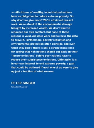>> All citizens of wealthy, industrialized nations
have an obligation to reduce extreme poverty. So
why don’t we give more? We’re afraid aid doesn’t
work. We’re afraid of the environmental damage
brought by increased wealth. We don’t want to
renounce our own comfort. But none of these
reasons is valid. Aid does work and we have the data
to prove it. Furthermore, poverty reduction and
environmental protection often coincide, and even
when they don’t, there is still a strong moral case
for saying that rich nations should cut back on their
“luxury emissions” before poor nations have to
reduce their subsistence emissions. Ultimately, it is
in our own interest to end extreme poverty, a goal
that could be achieved if each one of us were to give
up just a fraction of what we own.
PETER SINGER
Princeton University
2011 B08 ETICA INGLES 009 30/12/11 11:04 Página 275
 