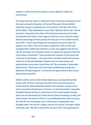 needed, in which the common good is not an objective subject to
compromise.
The same thirst for ethics is reflected in the controversy created by one of
the most successful financiers of the last fifty years, Warren Buffett,
which has caused a worldwide stir. In his article in The New York Times
(14/8/2011), “Stop Coddling the Super-Rich,” Buffett calls for the “shared
sacrifices” required by the state of the American economy to be made,
and therefore the taxes on the mega-rich like him to be raised. He states
that the percentage of taxes paid by him last year on his taxable income
was 17.4%, “a lower percentage than was paid by any of the other 20
people in our office. Their tax burdens ranged from 33% to 41% and
averaged 36%.” Buffet says that this is unfair and suggests that the tax
rate for the super rich should be raised. He rejects the argument that this
could reduce investment: “I have worked with investors for 60 years and
I have yet to see anyone … shy away from a sensible investment because
of the tax on the potential gain. People invest to make money, and
potential taxes have never scared them off.” He concludes in essentially
ethical terms: “My friends and I have been coddled long enough by a
billionaire-friendly Congress. It’s time for our government to get serious
about shared sacrifice.”
Buffet’s call for action in the United States was accompanied by other
similar calls in France, Germany and Italy, which were also based on
confronting the ethical dilemmas latent in the situation. Sixteen of the
most successful entrepreneurs in France, in a joint declaration, requested
President Nicolas Sarkozy to raise taxes on the richest people. Among
them were the presidents of L’Oreal and the Total oil company. In Italy, one
of the richest, the owner of Ferrari, Luca di Montezemolo, said it was only
fair that the rich should pay more. In Germany an organization was
founded called “the rich for a higher rate for the richest.” Its leader, Dieter
Lehmkuhl, said: “We don’t need all this money to live.” The organization’s
278
2011 B08 ETICA INGLES 010 30/12/11 11:05 Página 278
 