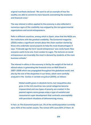 original manifesto declared: “We want to set an example of how the
wealthy are able to commit to more towards overcoming the economic
and financial crisis.”
The new interest in ethics applied to the economy is also reflected in
numerous signs of the credibility now enjoyed by the non-governmental
organizations and social entrepreneurs.
Polls in different countries, among which is Spain, show that the NGOs are
the institutions with the greatest credibility. The Economist magazine
(2010) makes a significant remark about the chain reaction started by
those who undertake social projects to help the most disadvantaged. It
says, “A decade ago the term ‘social entrepreneur’ was rarely heard. Now
everyone wants to be one, from London to Lagos. The lectures on social
entrepreneurs are invariably the most in demand by students at the main
business schools.”
The interest in ethics in the economy is fed by the weight of the lack of
ethical values in generating the financial crisis on Wall Street in
2007–2008 which was propagated throughout the globalized world, and
also by the size of the disparities in our times, which were carefully
analyzed in the Caritas in veritate encyclical (2009), as follows:
Global wealth grows in absolute terms, but inequalities also
grow. In the rich countries new social categories become
impoverished and new types of poverty are created. In the
poorest regions some groups enjoy a type of wasteful and
consumerist super-development that contrasts unacceptably
with persistent situations of dehumanizing misery.
In fact, as The Economist points out, 1% of the world population currently
owns 43% of the world’s assets, The richest 10% owns 83% of them. At
279
2011 B08 ETICA INGLES 010 30/12/11 11:05 Página 279
 