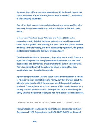 the same time, 50% of the world population with the lowest income has
2% of the assets. The Vatican encyclical calls this situation “the scandal
of the damaging disparities.”
Apart from their economic contraindications, the great inequalities also
have very direct consequences on the lives of people who thwart basic
ethics.
In their work The Spirit Level, Wilkinson and Picket (2010) make
comparisons, with detailed statistics, between more and less unequal
countries: the greater the inequality, the more crime, the greater infantile
mortality, the more obesity, the more adolescent pregnancies, the greater
gender discrimination and the lower life expectancy.
The demand for ethics in the economy is growing in the world. Ethics are
expected from politicians and governmental authorities, but also from
businessmen and companies. This demand forms part of a deeper view.
There is a perception that the debate on ethics in general has been
marginalized from the collective agenda.
A prominent philosopher, Charles Taylor, claims that discussion is limited
to “means,” such as technologies and money, but that any talk about the
ultimate objectives to which these means should be applied has been
sidelined. These ultimate aims—the meaning of life, the right profile for a
society, the core values that must be respected, such as reinforcing the
family which is the pillar of society?do not form part of the main debates.
THE IMPACT OF THE ETHICAL LACUNAE ON THE WORLD ECONOMIC CRISIS
The world economy is undergoing the most acute crisis since the Great
Depression of 1929. Originating in the 2007–2008 Wall Street financial
280
2011 B08 ETICA INGLES 010 30/12/11 11:05 Página 280
 