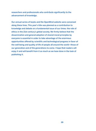 researchers and professionals who contribute significantly to the
advancement of knowledge.
Our annual series of books and the OpenMind website were conceived
along these lines. This year’s title was planned as a contribution to
knowledge and debate on a fundamental issue of our times: the role of
ethics in the 21st century’s global society. We firmly believe that the
dissemination and general adoption of shared moral principles by
everyone is essential in order to take advantage of the enormous
opportunities offered by scientific and technological progress in favor of
the well-being and quality of life of people all around the world—those of
our generation and of the generations to come. I hope that readers will
enjoy it and will benefit from it as much as we have done in the task of
publishing it.
29
2011 B08 ETICA INGLES 001B 30/12/11 11:13 Página 29
 