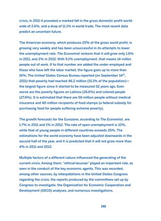 281
crisis, in 2011 it provoked a marked fall in the gross domestic profit world-
wide of 2.6%, and a drop of 11.1% in world trade. The most recent data
predict an uncertain future.
The American economy, which produces 25% of the gross world profit, is
growing very weakly and has been unsuccessful in its attempts to lower
the unemployment rate. The Economist reckons that it will grow only 1.6%
in 2011, and 2% in 2012. With 9.1% unemployment, that means 14 millon
people out of work. If to that number are added the under-employed and
those who have left the labor market, the figure goes up to more than
16%. The United States Census Bureau reported (on September 14th
,
2011) that poverty had reached 46.2 million (15.1% of the population)—
the largest figure since it started to be measured 52 years ago. Even
worse are the poverty figures on Latinos (26.6%) and colored people
(27.4%). It is estimated that there are 50 million people without medical
insurance and 40 million recipients of food stamps (a federal subsidy for
purchasing food for people suffering extreme poverty).
The growth forecasts for the Eurozone, according to The Economist, are
1.7% in 2011 and 1% in 2012. The rate of open unemployment is 10%,
while that of young people in different countries exceeds 25%. The
estimations for the world economy have been adjusted downwards in the
second half of the year, and it is predicted that it will not grow more than
4% in 2011 and 2012.
Multiple factors of a different nature influenced the generating of the
current crisis. Among them, “ethical lacunae” played an important role, as
seen in the conduct of the key economic agents. This was recorded,
among other sources, by interpellations in the United States Congress
regarding the crisis, the reports produced by the committees set up by
Congress to investigate, the Organization for Economic Cooperation and
Development (OECD) analyses, and numerous investigations.
2011 B08 ETICA INGLES 010 30/12/11 11:05 Página 281
 
