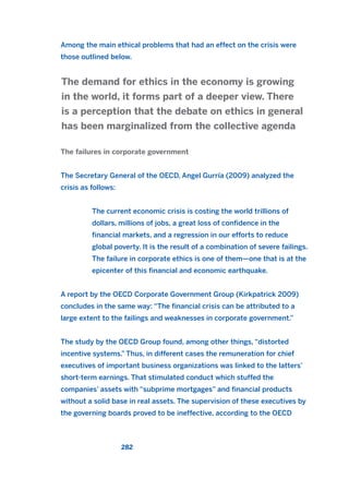 Among the main ethical problems that had an effect on the crisis were
those outlined below.
The failures in corporate government
The Secretary General of the OECD, Angel Gurría (2009) analyzed the
crisis as follows:
The current economic crisis is costing the world trillions of
dollars, millions of jobs, a great loss of confidence in the
financial markets, and a regression in our efforts to reduce
global poverty. It is the result of a combination of severe failings.
The failure in corporate ethics is one of them—one that is at the
epicenter of this financial and economic earthquake.
A report by the OECD Corporate Government Group (Kirkpatrick 2009)
concludes in the same way: “The financial crisis can be attributed to a
large extent to the failings and weaknesses in corporate government.”
The study by the OECD Group found, among other things, “distorted
incentive systems.” Thus, in different cases the remuneration for chief
executives of important business organizations was linked to the latters’
short-term earnings. That stimulated conduct which stuffed the
companies’ assets with “subprime mortgages” and financial products
without a solid base in real assets. The supervision of these executives by
the governing boards proved to be ineffective, according to the OECD
The demand for ethics in the economy is growing
in the world, it forms part of a deeper view. There
is a perception that the debate on ethics in general
has been marginalized from the collective agenda
282
2011 B08 ETICA INGLES 010 30/12/11 11:05 Página 282
 