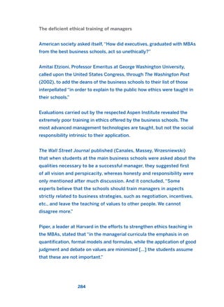 The deficient ethical training of managers
American society asked itself, “How did executives, graduated with MBAs
from the best business schools, act so unethically?”
Amitai Etzioni, Professor Emeritus at George Washington University,
called upon the United States Congress, through The Washington Post
(2002), to add the deans of the business schools to their list of those
interpellated “in order to explain to the public how ethics were taught in
their schools.”
Evaluations carried out by the respected Aspen Institute revealed the
extremely poor training in ethics offered by the business schools. The
most advanced management technologies are taught, but not the social
responsibility intrinsic to their application.
The Wall Street Journal published (Canales, Massey, Wrzesniewski)
that when students at the main business schools were asked about the
qualities necessary to be a successful manager, they suggested first
of all vision and perspicacity, whereas honesty and responsibility were
only mentioned after much discussion. And it concluded, “Some
experts believe that the schools should train managers in aspects
strictly related to business strategies, such as negotiation, incentives,
etc., and leave the teaching of values to other people. We cannot
disagree more.”
Piper, a leader at Harvard in the efforts to strengthen ethics teaching in
the MBAs, stated that “in the managerial curricula the emphasis in on
quantification, formal models and formulas, while the application of good
judgment and debate on values are minimized […] the students assume
that these are not important.”
284
2011 B08 ETICA INGLES 010 30/12/11 11:05 Página 284
 