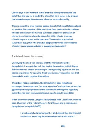 Gentile says in The Financial Times that this atmosphere creates the
belief that the way for a student to show that he is clever is by arguing
that market competition does not allow for personal morality.
There is currently a great reaction against the role that moral fallacies played
in the crisis. The president of Harvard, Drew Faust, broke with the tradition
whereby the deans of the Harvard Business School were professors of
economics or finance, when she appointed Nithin Nhoria, professor
of leadership and ethics as the new dean. The dean has emphasized
(Lauerman, 2010) that “the crisis has deeply undermined the confidence
of society in companies and also in management education.”
A unilateral view of the economy
Underlying the crisis was the idea that the markets should be
deregulated. It was pointed out that during the previous United States
Administration a drastic weakening of the regulatory legislation and the
bodies responsible for applying it had taken place. The gamble was that
the markets would regulate themselves.
This did not happen in practice. The elimination of basic regulations
encouraged the emergence of “perverse incentives” and practices such as the
gigantesque fraud perpetrated by the Madoff fund although the regulatory
authorities had been receiving continuous reports about it since 1992.
When the United States Congress interpellated Allan Greenspan, who had
been Chairman of the Federal Reserve for 20 years and a champion of
deregulation, he replied (2009),
I am absolutely dumbfounded […] We believed that the financial
institutions would regulate themselves and would protect
285
2011 B08 ETICA INGLES 010 30/12/11 11:05 Página 285
 