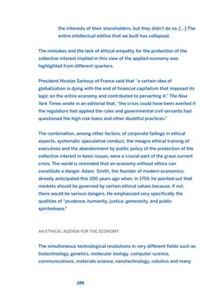 the interests of their shareholders, but they didn’t do so. [...] The
entire intellectual edifice that we built has collapsed.
The mistakes and the lack of ethical empathy for the protection of the
collective interest implied in this view of the applied economy was
highlighted from different quarters.
President Nicolas Sarkozy of France said that “a certain idea of
globalization is dying with the end of financial capitalism that imposed its
logic on the entire economy and contributed to perverting it.” The New
York Times wrote in an editorial that, “the crisis could have been averted if
the regulators had applied the rules and governmental civil servants had
questioned the high-risk loans and other doubtful practices.”
The combination, among other factors, of corporate failings in ethical
aspects, systematic speculative conduct, the meagre ethical training of
executives and the abandonment by public policy of the protection of the
collective interest in basic issues, were a crucial part of the grave current
crisis. The world is reminded that an economy without ethics can
constitute a danger. Adam Smith, the founder of modern economics,
already anticipated this 200 years ago when, in 1759, he pointed out that
markets should be governed by certain ethical values because, if not,
there would be serious dangers. He emphasized very specifically the
qualities of “prudence, humanity, justice, generosity, and public
spiritedness.”
AN ETHICAL AGENDA FOR THE ECONOMY
The simultaneous technological revolutions in very different fields such as
biotechnology, genetics, molecular biology, computer science,
communications, materials science, nanotechnology, robotics and many
286
2011 B08 ETICA INGLES 010 30/12/11 11:05 Página 286
 