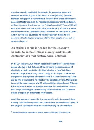 more have greatly multiplied the capacity for producing goods and
services, and made a great step forward in life expectancy possible.
However, a large part of humankind is excluded from these advances on
account of factors such as the “damaging disparities” mentioned above,
while at the same time there are real “ethical scandals.”3
Thus, a little girl
who is born in a poor country has a life expectancy of 45 years, whereas
one that is born in a developed country now lives for more than 80 years.
And in a world that could feed its entire population thanks to the
accelerated technological progress, 1,020 million people, or one out of
seven, go hungry.
In the 21st
century, 1,400 million people lack electricity. The 800 million
people who live in Sub-Saharan Africa consume the same amount of
electricity annually as do the 19 million who live in New York State.
Climate change affects every human being, but its impact is extremely
unequal. For every person who suffers from it in the rich countries, there
are 80 who are subject to its effects in the developing world. Malnutrition
is one of the main reasons why 8.1 million children die each year. With only
25 cents a day, it would be possible to supply the malnourished children
with a cup containing all the necessary micro-nutrients. But 1.5 million
dollars are spent on armaments every second.
An ethical agenda is needed for the economy in order to confront these
morally inadmissible contradictions that destroy social cohesion. Some of
the subjects synthesized must be included among its core concepts.
An ethical agenda is needed for the economy
in order to confront these morally inadmissible
contradictions that destroy social cohesion
287
3
The author explores the subject in detail in his works. (Kliksberg 2010 and 2011a).
2011 B08 ETICA INGLES 010 30/12/11 11:05 Página 287
 