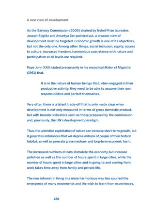 A new view of development
As the Sarkozy Commission (2009) chaired by Nobel Prize laureates
Joseph Stiglitz and Amartya Sen pointed out, a broader view of
development must be targeted. Economic growth is one of its objectives,
but not the only one. Among other things, social inclusion, equity, access
to culture, increased freedom, harmonious coexistence with nature and
participation at all levels are required.
Pope John XXIII stated precursorily in his encyclical Mater et Magistra
(1961) that,
It is in the nature of human beings that, when engaged in their
productive activity, they need to be able to assume their own
responsibilities and perfect themselves.
Very often there is a latent trade-off that is only made clear when
development is not only measured in terms of gross domestic product,
but with broader indicators such as those proposed by the commission
and, previously, the UN’s development paradigm.
Thus, the unbridled exploitation of nature can increase short-term growth, but
it generates imbalances that will deprive millions of people of their historic
habitat, as well as generate grave medium- and long-term economic harm.
The increased numbers of cars stimulate the economy but increase
pollution as well as the number of hours spent in large cities, while the
number of hours spent in large cities and in going to and coming from
work takes time away from family and private life.
The new interest in living in a more harmonious way has spurred the
emergence of many movements and the wish to learn from experiences,
288
2011 B08 ETICA INGLES 010 30/12/11 11:05 Página 288
 