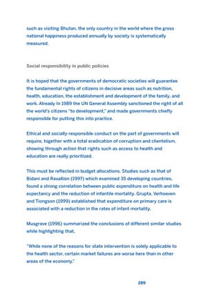such as visiting Bhutan, the only country in the world where the gross
national happiness produced annually by society is systematically
measured.
Social responsibility in public policies
It is hoped that the governments of democratic societies will guarantee
the fundamental rights of citizens in decisive areas such as nutrition,
health, education, the establishment and development of the family, and
work. Already In 1989 the UN General Assembly sanctioned the right of all
the world’s citizens “to development,” and made governments chiefly
responsible for putting this into practice.
Ethical and socially-responsible conduct on the part of governments will
require, together with a total eradication of corruption and clientelism,
showing through action that rights such as access to health and
education are really prioritized.
This must be reflected in budget allocations. Studies such as that of
Bidani and Ravallion (1997) which examined 35 developing countries,
found a strong correlation between public expenditure on health and life
expectancy and the reduction of infantile mortality. Grupta, Verhoeven
and Tiongson (1999) established that expenditure on primary care is
associated with a reduction in the rates of infant mortality.
Musgrave (1996) summarized the conclusions of different similar studies
while highlighting that,
“While none of the reasons for state intervention is solely applicable to
the health sector, certain market failures are worse here than in other
areas of the economy.”
289
2011 B08 ETICA INGLES 010 30/12/11 11:05 Página 289
 