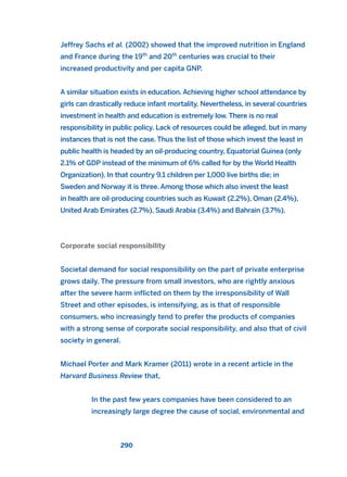 Jeffrey Sachs et al. (2002) showed that the improved nutrition in England
and France during the 19th
and 20th
centuries was crucial to their
increased productivity and per capita GNP.
A similar situation exists in education. Achieving higher school attendance by
girls can drastically reduce infant mortality. Nevertheless, in several countries
investment in health and education is extremely low. There is no real
responsibility in public policy. Lack of resources could be alleged, but in many
instances that is not the case. Thus the list of those which invest the least in
public health is headed by an oil-producing country, Equatorial Guinea (only
2.1% of GDP instead of the minimum of 6% called for by the World Health
Organization). In that country 9.1 children per 1,000 live births die; in
Sweden and Norway it is three. Among those which also invest the least
in health are oil-producing countries such as Kuwait (2.2%), Oman (2.4%),
United Arab Emirates (2.7%), Saudi Arabia (3.4%) and Bahrain (3.7%).
Corporate social responsibility
Societal demand for social responsibility on the part of private enterprise
grows daily. The pressure from small investors, who are rightly anxious
after the severe harm inflicted on them by the irresponsibility of Wall
Street and other episodes, is intensifying, as is that of responsible
consumers, who increasingly tend to prefer the products of companies
with a strong sense of corporate social responsibility, and also that of civil
society in general.
Michael Porter and Mark Kramer (2011) wrote in a recent article in the
Harvard Business Review that,
In the past few years companies have been considered to an
increasingly large degree the cause of social, environmental and
290
2011 B08 ETICA INGLES 010 30/12/11 11:05 Página 290
 