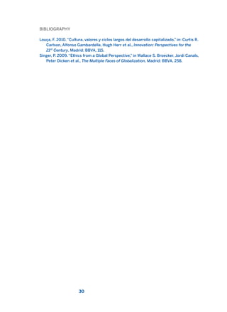 BIBLIOGRAPHY
Louça, F. 2010. “Cultura, valores y ciclos largos del desarrollo capitalizado,” in: Curtis R.
Carlson, Alfonso Gambardella, Hugh Herr et al., Innovation: Perspectives for the
21st
Century. Madrid: BBVA, 115.
Singer, P. 2009. “Ethics from a Global Perspective,” in Wallace S. Broecker, Jordi Canals,
Peter Dicken et al., The Multiple Faces of Globalization, Madrid: BBVA, 258.
30
2011 B08 ETICA INGLES 001B 30/12/11 11:13 Página 30
 