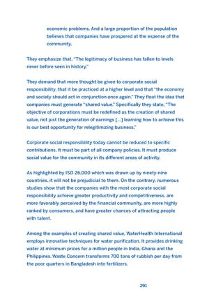 economic problems. And a large proportion of the population
believes that companies have prospered at the expense of the
community.
They emphasize that, “The legitimacy of business has fallen to levels
never before seen in history.”
They demand that more thought be given to corporate social
responsibility, that it be practiced at a higher level and that “the economy
and society should act in conjunction once again.” They float the idea that
companies must generate “shared value.” Specifically they state, “The
objective of corporations must be redefined as the creation of shared
value, not just the generation of earnings […] learning how to achieve this
is our best opportunity for relegitimizing business.”
Corporate social responsibility today cannot be reduced to specific
contributions. It must be part of all company policies. It must produce
social value for the community in its different areas of activity.
As highlighted by ISO 26,000 which was drawn up by ninety-nine
countries, it will not be prejudicial to them. On the contrary, numerous
studies show that the companies with the most corporate social
responsibility achieve greater productivity and competitiveness, are
more favorably perceived by the financial community, are more highly
ranked by consumers, and have greater chances of attracting people
with talent.
Among the examples of creating shared value, WaterHealth International
employs innovative techniques for water purification. It provides drinking
water at minimum prices for a million people in India, Ghana and the
Philippines. Waste Concern transforms 700 tons of rubbish per day from
the poor quarters in Bangladesh into fertilizers.
291
2011 B08 ETICA INGLES 010 30/12/11 11:05 Página 291
 