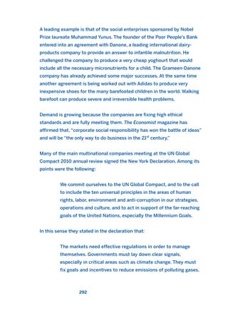 A leading example is that of the social enterprises sponsored by Nobel
Prize laureate Muhammad Yunus. The founder of the Poor People’s Bank
entered into an agreement with Danone, a leading international dairy-
products company to provide an answer to infantile malnutrition. He
challenged the company to produce a very cheap yoghourt that would
include all the necessary micronutrients for a child. The Grameen-Danone
company has already achieved some major successes. At the same time
another agreement is being worked out with Adidas to produce very
inexpensive shoes for the many barefooted children in the world. Walking
barefoot can produce severe and irreversible health problems.
Demand is growing because the companies are fixing high ethical
standards and are fully meeting them. The Economist magazine has
affirmed that, “corporate social responsibility has won the battle of ideas”
and will be “the only way to do business in the 21st
century.”
Many of the main multinational companies meeting at the UN Global
Compact 2010 annual review signed the New York Declaration. Among its
points were the following:
We commit ourselves to the UN Global Compact, and to the call
to include the ten universal principles in the areas of human
rights, labor, environment and anti-corruption in our strategies,
operations and culture, and to act in support of the far-reaching
goals of the United Nations, especially the Millennium Goals.
In this sense they stated in the declaration that:
The markets need effective regulations in order to manage
themselves. Governments must lay down clear signals,
especially in critical areas such as climate change. They must
fix goals and incentives to reduce emissions of polluting gases,
292
2011 B08 ETICA INGLES 010 30/12/11 11:05 Página 292
 