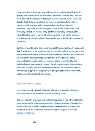 They make the difference daily, offering direct solidarity with warmth,
quality and commitment to millions of excluded families. That has led
them to head the credibility tables in many countries. Apart from their
direct effect, they are a school for moral preparation for action for
young people, and are widely accepted among them. In many
countries they work with little support from public authorities, and
with very limited resources. They contribute directly to raising the
ethical level of society by constituting a model of altruistic conduct
in environments in which hedonism and lack of solidarity have powerful
stimulants.
Our times need to make the economy and ethics compatible, in a concrete
way. A work agenda for implementing this should include action items like
those mentioned above. Society as a whole should demand and promote a
renewal of the development paradigm that moves towards social
responsibility in public policies, corporate social responsibility, the
mobilization of share capital through the strengthening of volunteerism,
and other features, such as the enhancement of social commitment in
universities, support for the great task of organizations based on faith,
and backing for social entrepreneurs.
THE CASE OF LATIN AMERICA
Latin America, with its 650 million inhabitants, is a continent where
important questions, above all ethical, are being posed.
It is exceptionally endowed with natural resources. It has a third of all the
clean water on the planet and quantities of cheap sources of energy; its
subsoil contains some of the greatest global reserves of strategic raw
materials, from oil to lithium; and it is one of the largest forest and
biosphere reserves.
294
2011 B08 ETICA INGLES 010 30/12/11 11:05 Página 294
 
