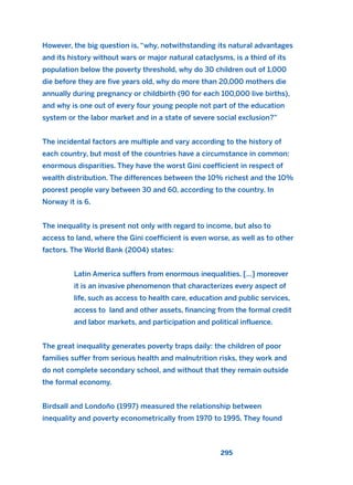 However, the big question is, “why, notwithstanding its natural advantages
and its history without wars or major natural cataclysms, is a third of its
population below the poverty threshold, why do 30 children out of 1,000
die before they are five years old, why do more than 20,000 mothers die
annually during pregnancy or childbirth (90 for each 100,000 live births),
and why is one out of every four young people not part of the education
system or the labor market and in a state of severe social exclusion?”
The incidental factors are multiple and vary according to the history of
each country, but most of the countries have a circumstance in common:
enormous disparities. They have the worst Gini coefficient in respect of
wealth distribution. The differences between the 10% richest and the 10%
poorest people vary between 30 and 60, according to the country. In
Norway it is 6.
The inequality is present not only with regard to income, but also to
access to land, where the Gini coefficient is even worse, as well as to other
factors. The World Bank (2004) states:
Latin America suffers from enormous inequalities. […] moreover
it is an invasive phenomenon that characterizes every aspect of
life, such as access to health care, education and public services,
access to land and other assets, financing from the formal credit
and labor markets, and participation and political influence.
The great inequality generates poverty traps daily: the children of poor
families suffer from serious health and malnutrition risks, they work and
do not complete secondary school, and without that they remain outside
the formal economy.
Birdsall and Londoño (1997) measured the relationship between
inequality and poverty econometrically from 1970 to 1995. They found
295
2011 B08 ETICA INGLES 010 30/12/11 11:05 Página 295
 