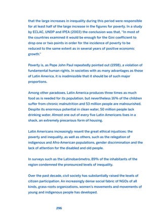 that the large increases in inequality during this period were responsIble
for at least half of the large increase in the figures for poverty. In a study
by ECLAC, UNDP and IPEA (2003) the conclusion was that, “In most of
the countries examined it would be enough for the Gini coefficient to
drop one or two points in order for the incidence of poverty to be
reduced to the same extent as in several years of positive economic
growth.”
Poverty is, as Pope John Paul repeatedly pointed out (1998), a violation of
fundamental human rights. In societies with as many advantages as those
of Latin America, it is inadmissible that it should be of such major
proportions.
Among other paradoxes, Latin America produces three times as much
food as is needed for its population, but nevertheless 16% of the children
suffer from chronic malnutrition and 53 million people are malnourished.
Despite its enormous potential in clean water, 50 million people lack
drinking water. Almost one out of every five Latin Americans lives in a
shack, an extremely precarious form of housing.
Latin Americans increasingly resent the great ethical injustices: the
poverty and inequality, as well as others, such as the relegation of
indigenous and Afro-American populations, gender discrimination and the
lack of attention for the disabled and old people.
In surveys such as the Latinobarómetro, 89% of the inhabitants of the
region condemned the pronounced levels of inequality.
Over the past decade, civil society has substantially raised the levels of
citizen participation. An increasingly dense social fabric of NGOs of all
kinds, grass-roots organizations, women’s movements and movements of
young and indigenous people has developed.
296
2011 B08 ETICA INGLES 010 30/12/11 11:05 Página 296
 