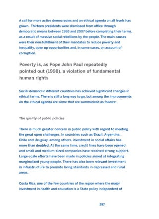 A call for more active democracies and an ethical agenda on all levels has
grown. Thirteen presidents were dismissed from office through
democratic means between 1993 and 2007 before completing their terms,
as a result of massive social rebellions by the people. The main causes
were their non-fulfillment of their mandates to reduce poverty and
inequality, open up opportunities and, in some cases, on account of
corruption.
Social demand in different countries has achieved significant changes in
ethical terms. There is still a long way to go, but among the improvements
on the ethical agenda are some that are summarized as follows:
The quality of public policies
There is much greater concern in public policy with regard to meeting
the great open challenges. In countries such as Brazil, Argentina,
Chile and Uruguay, among others, investment in social affairs has
more than doubled. At the same time, credit lines have been opened
and small and medium-sized companies have received strong support.
Large-scale efforts have been made in policies aimed at integrating
marginalized young people. There has also been relevant investment
in infrastructure to promote living standards in depressed and rural
areas.
Costa Rica, one of the few countries of the region where the major
investment in health and education is a State policy independent of
Poverty is, as Pope John Paul repeatedly
pointed out (1998), a violation of fundamental
human rights
297
2011 B08 ETICA INGLES 010 30/12/11 11:05 Página 297
 