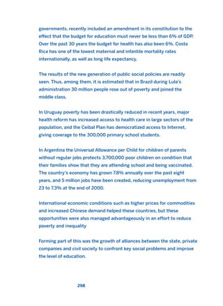 governments, recently included an amendment in its constitution to the
effect that the budget for education must never be less than 6% of GDP.
Over the past 30 years the budget for health has also been 6%. Costa
Rica has one of the lowest maternal and infantile mortality rates
internationally, as well as long life expectancy.
The results of the new generation of public social policies are readily
seen. Thus, among them, it is estimated that in Brazil during Lula’s
administration 30 million people rose out of poverty and joined the
middle class.
In Uruguay poverty has been drastically reduced in recent years, major
health reform has increased access to health care in large sectors of the
population, and the Ceibal Plan has democratized access to Internet,
giving coverage to the 300,000 primary school students.
In Argentina the Universal Allowance per Child for children of parents
without regular jobs protects 3,700,000 poor children on condition that
their families show that they are attending school and being vaccinated.
The country’s economy has grown 7.8% annually over the past eight
years, and 5 million jobs have been created, reducing unemployment from
23 to 7.3% at the end of 2000.
International economic conditions such as higher prices for commodities
and increased Chinese demand helped these countries, but these
opportunities were also managed advantageously in an effort to reduce
poverty and inequality
Forming part of this was the growth of alliances between the state, private
companies and civil society to confront key social problems and improve
the level of education.
298
2011 B08 ETICA INGLES 010 30/12/11 11:05 Página 298
 