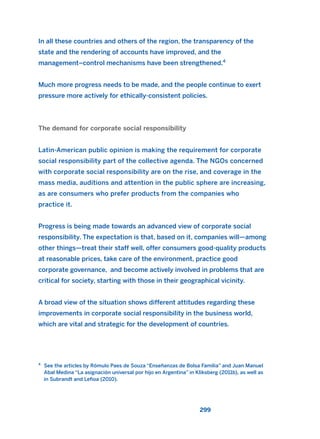 In all these countries and others of the region, the transparency of the
state and the rendering of accounts have improved, and the
management–control mechanisms have been strengthened.4
Much more progress needs to be made, and the people continue to exert
pressure more actively for ethically-consistent policies.
The demand for corporate social responsibility
Latin-American public opinion is making the requirement for corporate
social responsibility part of the collective agenda. The NGOs concerned
with corporate social responsibility are on the rise, and coverage in the
mass media, auditions and attention in the public sphere are increasing,
as are consumers who prefer products from the companies who
practice it.
Progress is being made towards an advanced view of corporate social
responsibility. The expectation is that, based on it, companies will—among
other things—treat their staff well, offer consumers good-quality products
at reasonable prices, take care of the environment, practice good
corporate governance, and become actively involved in problems that are
critical for society, starting with those in their geographical vicinity.
A broad view of the situation shows different attitudes regarding these
improvements in corporate social responsibility in the business world,
which are vital and strategic for the development of countries.
299
4
See the articles by Rómulo Paes de Souza “Enseñanzas de Bolsa Familia” and Juan Manuel
Abal Medina “La asignación universal por hijo en Argentina” in Kliksberg (2011b), as well as
in Subrandt and Lefioa (2010).
2011 B08 ETICA INGLES 010 30/12/11 11:05 Página 299
 