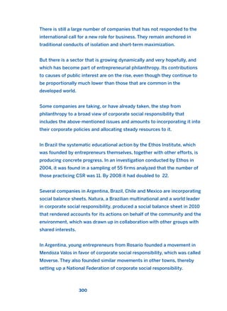 There is still a large number of companies that has not responded to the
international call for a new role for business. They remain anchored in
traditional conducts of isolation and short-term maximization.
But there is a sector that is growing dynamically and very hopefully, and
which has become part of entrepreneurial philanthropy. Its contributions
to causes of public interest are on the rise, even though they continue to
be proportionally much lower than those that are common in the
developed world.
Some companies are taking, or have already taken, the step from
philanthropy to a broad view of corporate social responsibility that
includes the above-mentioned issues and amounts to incorporating it into
their corporate policies and allocating steady resources to it.
In Brazil the systematic educational action by the Ethos Institute, which
was founded by entrepreneurs themselves, together with other efforts, is
producing concrete progress. In an investigation conducted by Ethos in
2004, it was found in a sampling of 55 firms analyzed that the number of
those practicing CSR was 11. By 2008 it had doubled to 22.
Several companies in Argentina, Brazil, Chile and Mexico are incorporating
social balance sheets. Natura, a Brazilian multinational and a world leader
in corporate social responsibility, produced a social balance sheet in 2010
that rendered accounts for its actions on behalf of the community and the
environment, which was drawn up in collaboration with other groups with
shared interests.
In Argentina, young entrepreneurs from Rosario founded a movement in
Mendoza Valos in favor of corporate social responsibility, which was called
Moverse. They also founded similar movements in other towns, thereby
setting up a National Federation of corporate social responsibility.
300
2011 B08 ETICA INGLES 010 30/12/11 11:05 Página 300
 