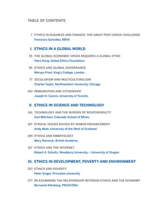 TABLE OF CONTENTS
7 ETHICS IN BUSINESS AND FINANCE: THE GREAT POST-CRISIS CHALLENGE
Francisco González, BBVA
I. ETHICS IN A GLOBAL WORLD
35 THE GLOBAL ECONOMIC CRISIS REQUIRES A GLOBAL ETHIC
Hans Küng, Global Ethics Foundation
59 ETHICS AND GLOBAL GOVERNANCE
Mervyn Frost, King’s College, London
77 SECULARISM AND MULTICULTURALISM
Charles Taylor, Northwestern University, Chicago
103 IMMIGRATION AND CITIZENSHIP
Joseph H. Carens, University of Toronto
II. ETHICS IN SCIENCE AND TECHNOLOGY
141 TECHNOLOGY AND THE BURDEN OF RESPONSIBILITY
Carl Mitcham, Colorado School of MInes
167 ETHICAL ISSUES RAISED BY HUMAN ENHANCEMENT
Andy Miah, University of the West of Scotland
199 ETHICS AND EMBRYOLOGY
Mary Warnock, British Academy
217 ETHICS AND THE INTERNET
Robert A. Schultz, Woodbury University – University of Oregon
III. ETHICS IN DEVELOPMENT, POVERTY AND ENVIRONMENT
257 ETHICS AND POVERTY
Peter Singer, Princeton University
277 RE-EXAMINING THE RELATIONSHIP BETWEEN ETHICS AND THE ECONOMY
Bernardo Kliksberg, PNUD/ONU
2011 B08 ETICA INGLES 001B 30/12/11 11:13 Página 4
 