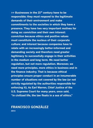 >> Businesses in the 21st
century have to be
responsible; they must respond to the legitimate
demands of their environment and make
commitments to the societies in which they have a
presence. They have two very important motives for
doing so: conviction and their own interest:
conviction because ethics and positive values
must constitute the nucleus of their corporate
culture; and interest because companies have to
relate with an increasingly better-informed and
demanding society and therefore need greater
legitimacy to successfully engage in their activities
in the medium and long term. We need better
regulation, but not more regulation. Moreover, we
need more principles, more ethics in business and in
the finance industry. That is because ethical
principles ensure proper conduct in an innumerable
number of situations not covered by the law (or not
strictly regulated by the authorities responsible for
enforcing it). As Earl Warren, Chief Justice of the
U.S. Supreme Court for many years, once said,
“in civilized life, the law floats in a sea of ethics.”
FRANCISCO GONZÁLEZ
BBVA
2011 B08 ETICA INGLES 001B 30/12/11 11:13 Página 31
 