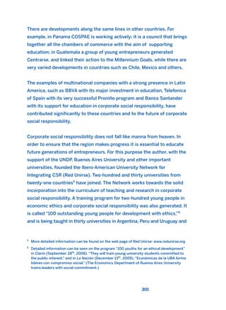 There are developments along the same lines in other countries. For
example, in Panama COSPAE is working actively; it is a council that brings
together all the chambers of commerce with the aim of supporting
education; in Guatemala a group of young entrepreneurs generated
Centrarse, and linked their action to the Millennium Goals, while there are
very varied developments in countries such as Chile, Mexico and others.
The examples of multinational companies with a strong presence in Latin
America, such as BBVA with its major investment in education, Telefonica
of Spain with its very successful Proniño program and Banco Santander
with its support for education in corporate social responsibility, have
contributed significantly to these countries and to the future of corporate
social responsibility.
Corporate social responsibility does not fall like manna from heaven. In
order to ensure that the region makes progress it is essential to educate
future generations of entrepreneurs. For this purpose the author, with the
support of the UNDP, Buenos Aires University and other important
universities, founded the Ibero-American University Network for
Integrating CSR (Red Unirse). Two-hundred and thirty universities from
twenty-one countries5
have joined. The Network works towards the solid
incorporation into the curriculum of teaching and research in corporate
social responsibility. A training program for two-hundred young people in
economic ethics and corporate social responsibility was also generated. It
is called “100 outstanding young people for development with ethics,”6
and is being taught in thirty universities in Argentina, Peru and Uruguay and
301
5
More detailed information can be found on the web page of Red Unirse: www.redunirse.org
6
Detailed information can be seen on the program “100 youths for an ethical development”
in Clarín (September 28th
, 2008). “They will train young university students committed to
the public interest,” and in La Nación (December 13th
, 2009), “Económicas de la UBA forma
líderes con compromiso social.” (The Economics Department of Buenos Aires University
trains leaders with social commitment.)
2011 B08 ETICA INGLES 010 30/12/11 11:05 Página 301
 