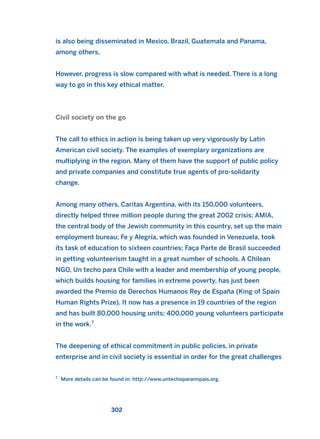 is also being disseminated in Mexico, Brazil, Guatemala and Panama,
among others,
However, progress is slow compared with what is needed. There is a long
way to go in this key ethical matter.
Civil society on the go
The call to ethics in action is being taken up very vigorously by Latin
American civil society. The examples of exemplary organizations are
multiplying in the region. Many of them have the support of public policy
and private companies and constitute true agents of pro-solidarity
change.
Among many others, Caritas Argentina, with its 150,000 volunteers,
directly helped three million people during the great 2002 crisis; AMIA,
the central body of the Jewish community in this country, set up the main
employment bureau; Fe y Alegría, which was founded in Venezuela, took
its task of education to sixteen countries; Faça Parte de Brasil succeeded
in getting volunteerism taught in a great number of schools. A Chilean
NGO, Un techo para Chile with a leader and membership of young people,
which builds housing for families in extreme poverty, has just been
awarded the Premio de Derechos Humanos Rey de España (King of Spain
Human Rights Prize). It now has a presence in 19 countries of the region
and has built 80,000 housing units; 400,000 young volunteers participate
in the work.7
The deepening of ethical commitment in public policies, in private
enterprise and in civil society is essential in order for the great challenges
302
7
More details can be found in: http://www.untechoparamipais.org.
2011 B08 ETICA INGLES 010 30/12/11 11:05 Página 302
 