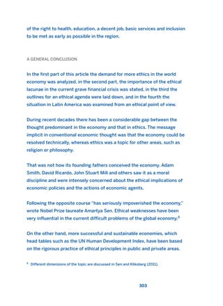 of the right to health, education, a decent job, basic services and inclusion
to be met as early as possible in the region.
A GENERAL CONCLUSION
In the first part of this article the demand for more ethics in the world
economy was analyzed, in the second part, the importance of the ethical
lacunae in the current grave financial crisis was stated, in the third the
outlines for an ethical agenda were laid down, and in the fourth the
situation in Latin America was examined from an ethical point of view.
During recent decades there has been a considerable gap between the
thought predominant in the economy and that in ethics. The message
implicit in conventional economic thought was that the economy could be
resolved technically, whereas ethics was a topic for other areas, such as
religion or philosophy.
That was not how its founding fathers conceived the economy. Adam
Smith, David Ricardo, John Stuart Mill and others saw it as a moral
discipline and were intensely concerned about the ethical implications of
economic policies and the actions of economic agents.
Following the opposite course “has seriously impoverished the economy,”
wrote Nobel Prize laureate Amartya Sen. Ethical weaknesses have been
very influential in the current difficult problems of the global economy.8
On the other hand, more successful and sustainable economies, which
head tables such as the UN Human Development Index, have been based
on the rigorous practice of ethical principles in public and private areas.
303
8
Different dimensions of the topic are discussed in Sen and Kliksberg (2011).
2011 B08 ETICA INGLES 010 30/12/11 11:05 Página 303
 