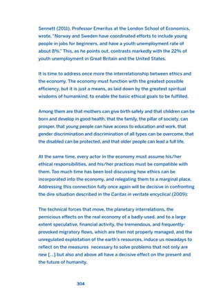Sennett (2011), Professor Emeritus at the London School of Economics,
wrote, “Norway and Sweden have coordinated efforts to include young
people in jobs for beginners, and have a youth unemployment rate of
about 8%.” This, as he points out, contrasts markedly with the 22% of
youth unemployment in Great Britain and the United States.
It is time to address once more the interrelationship between ethics and
the economy. The economy must function with the greatest possible
efficiency, but it is just a means, as laid down by the greatest spiritual
wisdoms of humankind, to enable the basic ethical goals to be fulfilled.
Among them are that mothers can give birth safely and that children can be
born and develop in good health, that the family, the pillar of society, can
prosper, that young people can have access to education and work, that
gender discrimination and discrimination of all types can be overcome, that
the disabled can be protected, and that older people can lead a full life.
At the same time, every actor in the economy must assume his/her
ethical responsibilities, and his/her practices must be compatible with
them. Too much time has been lost discussing how ethics can be
incorporated into the economy, and relegating them to a marginal place.
Addressing this connection fully once again will be decisive in confronting
the dire situation described in the Caritas in veritate encyclical (2009):
The technical forces that move, the planetary interrelations, the
pernicious effects on the real economy of a badly-used, and to a large
extent speculative, financial activity, the tremendous, and frequently-
provoked migratory flows, which are then not properly managed, and the
unregulated exploitation of the earth’s resources, induce us nowadays to
reflect on the measures necessary to solve problems that not only are
new […] but also and above all have a decisive effect on the present and
the future of humanity.
304
2011 B08 ETICA INGLES 010 30/12/11 11:05 Página 304
 