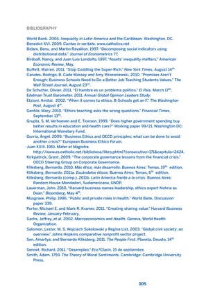 BIBLIOGRAPHY
World Bank. 2004. Inequality in Latin America and the Caribbean. Washington, DC.
Benedict XVI. 2009. Caritas in veritate. www.catholics.net
Bidani, Benu, and Martin Ravallion. 1997. “Decomposing social indicators using
distributional data.” Journal of Econometrics 77.
Birdsall, Nancy, and Juan Luis Londoño. 1997. “Assets’ inequality matters.” American
Economic Review, May.
Buffett, Warren. 2011. “Stop Coddling the Super-Rich.” New York Times, August 14th.
Canales, Rodrigo, B. Cade Massey and Amy Wrzesniewski. 2010. “Promises Aren’t
Enough: Business Schools Need to Do a Better Job Teaching Students Values.” The
Wall Street Journal, August 23rd
.
De Schutter, Olivier. 2011. “El hambre es un problema político.” El País, March 17th
.
Edelman Trust Barometer. 2011. Annual Global Opinion Leaders Study.
Etzioni, Amitai. 2002. “When it comes to ethics, B-Schools get an F.” The Washington
Post, August 4th
.
Gentile, Mary. 2010. “Ethics teaching asks the wrong questions.” Financial Times,
September 13th
.
Grupta, S, M. Verhoeven and E. Tionson. 1999. “Does higher government spending buy
better results in education and health care?” Working paper 99/21. Washington DC:
International Monetary Fund.
Gurría, Ángel. 2009. “Business Ethics and OECD principles; what can be done to avoid
another crisis?” European Business Ethics Forum.
Juan XXIII. 1961. Mater et Magistra.
http://www.es.catholic.net/biblioteca/libro.phtml?consecutivo=171&capitulo=2424.
Kirkpatrick, Grant. 2009. “The corporate governance lessons from the financial crisis.”
OECD Steering Group on Corporate Governance.
Kliksberg, Bernardo. 2010. Más ética, más desarrollo. Buenos Aires: Temas, 19th
edition.
Kliksberg, Bernardo. 2011a. Escándalos éticos. Buenos Aires: Temas, 6th
edition.
Kliksberg, Bernardo (comp.). 2011b. Latin America frente a la crisis. Buenos Aires:
Random House Mondadori, Sudamericana, UNDP.
Lauerman, John. 2010. “Harvard business names leadership, ethics expert Nohria as
Dean.” Bloomberg, May 4th
.
Musgrave, Philip. 1996. “Public and private roles in health.” World Bank. Discussion
paper 339.
Porter, Michael E. and Mark R. Kramer. 2011. “Creating sharing value.” Harvard Business
Review, January-February.
Sachs, Jeffrey, et al. 2002. Macroeconomícs and Health. Geneva, World Health
Organization.
Salomon, Lester, M. S. Wojciech Sokolowski y Regina List. 2003. “Global civil society: an
overview.” Johns Hopkins comparative nonprofit sector project.
Sen, Amartya, and Bernardo Kliksberg. 2011. The People First. Planeta, Deusto, 14th
edition.
Sennet, Richard. 2011. “Desempleo.” Eco?Clarín, 15 de septiembre.
Smith, Adam. 1759. The Theory of Moral Sentiments. Cambridge: Cambridge University
Press.
305
2011 B08 ETICA INGLES 010 30/12/11 11:05 Página 305
 