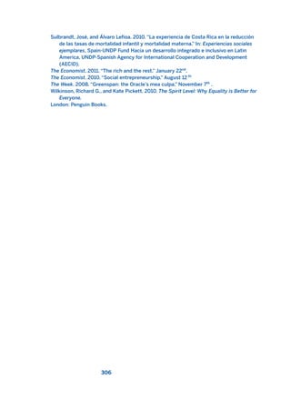 Sulbrandt, José, and Álvaro Lefioa. 2010. “La experiencia de Costa Rica en la reducción
de las tasas de mortalidad infantil y mortalidad materna.” In: Experiencias sociales
ejemplares, Spain-UNDP Fund Hacia un desarrollo integrado e inclusivo en Latin
America, UNDP-Spanish Agency for International Cooperation and Development
(AECID).
The Economist. 2011. “The rich and the rest.” January 22nd
.
The Economist. 2010. “Social entrepreneurship.” August 12 th
The Week. 2008. “Greenspan: the Oracle’s mea culpa.” November 7th
.
Wilkinson, Richard G., and Kate Pickett. 2010. The Spirit Level: Why Equality is Better for
Everyone.
London: Penguin Books.
306
2011 B08 ETICA INGLES 010 30/12/11 11:05 Página 306
 
