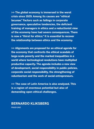 >> The global economy is immersed in the worst
crisis since 1929. Among its causes are “ethical
lacunae.” Factors such as failings in corporate
governance, speculative tendencies, the deficient
training of managers in ethics and a reductionist view
of the economy have had severe consequences. There
is now a “thirst for ethics.” It is essential to recover
the relationship between ethics and the economy.
>> Alignments are proposed for an ethical agenda for
the economy that confronts the ethical scandals of
large-scale poverty and the marked inequalities in a
world where technological revolutions have multiplied
productive capacity. The agenda includes a new view
of development, social responsibility in public policies,
corporate social responsibility, the strengthening of
volunteerism and the work of social entrepreneurs.
>> The case of Latin America is also analyzed. This
is a region of enormous potential but also of
demanding open ethical challenges.
BERNARDO KLIKSBERG
PNUD/UNO
2011 B08 ETICA INGLES 010 30/12/11 11:05 Página 307
 