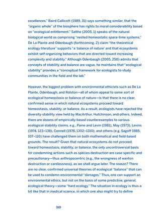 excellences.” Baird Callicott (1989, 31) says something similar, that the
“organic whole” of the biosphere has rights to moral considerability based
on “ecological entitlement.” Salthe (2005, 1) speaks of the natural
biological world as comprising “nested homeostatic space-time systems.”
De La Plante and Odenbaugh (forthcoming, 2) claim “the theoretical
ecology literature” supports “a ‘balance of nature’ and that ecosystems
exhibit self-organizing behaviors that are directed toward increasing
complexity and stability.” Although Odenbaugh (2005, 250) admits that
concepts of stability and balance are vague, he maintains that “ecological
stability” provides a “conceptual framework for ecologists to study
communities in the field and the lab.”
However, the biggest problem with environmental ethicists such as De La
Plante, Odenbaugh, and Rolston—all of whom appeal to some sort of
ecological homeostasis or balance of nature—is that there is no clear,
confirmed sense in which natural ecosystems proceed toward
homeostasis, stability, or balance. As a result, ecologists have rejected the
diversity-stability view held by MacArthur, Hutchinson, and others. Indeed,
there are dozens of empirically-based counterexamples to various
ecological-stability claims, e.g., Paine and Levin (1981), May (1973), Levins
(1974, 123–138), Connell (1978, 1302–1310), and others (e.g, Sagoff 1985,
107–110) have challenged them on both mathematical and field-based
grounds. The result? Given that natural ecosystems do not proceed
toward homeostasis, stability, or balance, the only uncontroversial basis
for condemning actions such as species destruction are case-specific and
precautionary—thus anthropocentric (e.g., the wrongness of wanton
destruction or carelessness), as we shall argue later. The reason? There
are no clear, confirmed universal theories of ecological “balance” that can
be used to condemn environmental “damages.” Thus, one can support an
environmental ethics, but not on the basis of some predictive, general,
ecological theory—some “hard ecology.” The situation in ecology is thus a
bit like that in medical science, in which one also might try to define
310
2011 B08 ETICA INGLES 011 30/12/11 11:05 Página 310
 