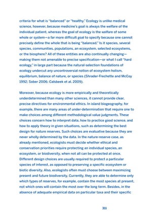 criteria for what is “balanced” or “healthy.” Ecology is unlike medical
science, however, because medicine’s goal is always the welfare of the
individual patient, whereas the goal of ecology is the welfare of some
whole or system—a far more difficult goal to specify because one cannot
precisely define the whole that is being “balanced.” Is it species, several
species, communities, populations, an ecosystem, selected ecosystems,
or the biosphere? All of these entities are also continually changing—
making them not amenable to precise specification—or what I call “hard
ecology,” in large part because the natural-selection foundations of
ecology undercut any uncontroversial notion of ecosystem holism,
equilibrium, balance of nature, or species (Shrader-Frechette and McCoy
1992; Sober 2006; Calsbeek et al. 2009).
Moreover, because ecology is more empirically and theoretically
underdetermined than many other sciences, it cannot provide clear,
precise directives for environmental ethics. In island biogeography, for
example, there are many areas of under-determination that require one to
make choices among different methodological value judgments. These
choices concern how to interpret data, how to practice good science, and
how to apply theory in given situations, such as determining the best
design for nature reserves. Such choices are evaluative because they are
never wholly determined by the data. In the nature-reserve case, as
already mentioned, ecologists must decide whether ethical and
conservation priorities require protecting an individual species, an
ecosystem, or biodiversity, when not all can be protected at once.
Different design choices are usually required to protect a particular
species of interest, as opposed to preserving a specific ecosystem or
biotic diversity. Also, ecologists often must choose between maximizing
present and future biodiversity. Currently, they are able to determine only
which types of reserves, for example, contain the most species at present,
not which ones will contain the most over the long term. Besides, in the
absence of adequate empirical data on particular taxa and their specific
311
2011 B08 ETICA INGLES 011 30/12/11 11:05 Página 311
 