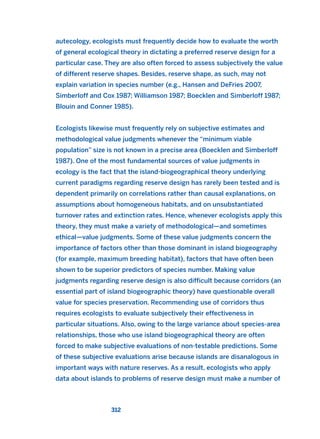 autecology, ecologists must frequently decide how to evaluate the worth
of general ecological theory in dictating a preferred reserve design for a
particular case. They are also often forced to assess subjectively the value
of different reserve shapes. Besides, reserve shape, as such, may not
explain variation in species number (e.g., Hansen and DeFries 2007,
Simberloff and Cox 1987; Williamson 1987; Boecklen and Simberloff 1987;
Blouin and Conner 1985).
Ecologists likewise must frequently rely on subjective estimates and
methodological value judgments whenever the “minimum viable
population” size is not known in a precise area (Boecklen and Simberloff
1987). One of the most fundamental sources of value judgments in
ecology is the fact that the island-biogeographical theory underlying
current paradigms regarding reserve design has rarely been tested and is
dependent primarily on correlations rather than causal explanations, on
assumptions about homogeneous habitats, and on unsubstantiated
turnover rates and extinction rates. Hence, whenever ecologists apply this
theory, they must make a variety of methodological—and sometimes
ethical—value judgments. Some of these value judgments concern the
importance of factors other than those dominant in island biogeography
(for example, maximum breeding habitat), factors that have often been
shown to be superior predictors of species number. Making value
judgments regarding reserve design is also difficult because corridors (an
essential part of island biogeographic theory) have questionable overall
value for species preservation. Recommending use of corridors thus
requires ecologists to evaluate subjectively their effectiveness in
particular situations. Also, owing to the large variance about species-area
relationships, those who use island biogeographical theory are often
forced to make subjective evaluations of non-testable predictions. Some
of these subjective evaluations arise because islands are disanalogous in
important ways with nature reserves. As a result, ecologists who apply
data about islands to problems of reserve design must make a number of
312
2011 B08 ETICA INGLES 011 30/12/11 11:05 Página 312
 