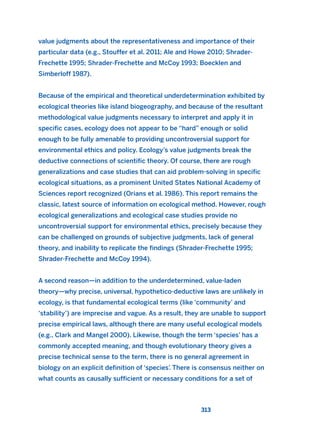 value judgments about the representativeness and importance of their
particular data (e.g., Stouffer et al. 2011; Ale and Howe 2010; Shrader-
Frechette 1995; Shrader-Frechette and McCoy 1993; Boecklen and
Simberloff 1987).
Because of the empirical and theoretical underdetermination exhibited by
ecological theories like island biogeography, and because of the resultant
methodological value judgments necessary to interpret and apply it in
specific cases, ecology does not appear to be “hard” enough or solid
enough to be fully amenable to providing uncontroversial support for
environmental ethics and policy. Ecology’s value judgments break the
deductive connections of scientific theory. Of course, there are rough
generalizations and case studies that can aid problem-solving in specific
ecological situations, as a prominent United States National Academy of
Sciences report recognized (Orians et al. 1986). This report remains the
classic, latest source of information on ecological method. However, rough
ecological generalizations and ecological case studies provide no
uncontroversial support for environmental ethics, precisely because they
can be challenged on grounds of subjective judgments, lack of general
theory, and inability to replicate the findings (Shrader-Frechette 1995;
Shrader-Frechette and McCoy 1994).
A second reason—in addition to the underdetermined, value-laden
theory—why precise, universal, hypothetico-deductive laws are unlikely in
ecology, is that fundamental ecological terms (like ‘community’ and
‘stability’) are imprecise and vague. As a result, they are unable to support
precise empirical laws, although there are many useful ecological models
(e.g., Clark and Mangel 2000). Likewise, though the term ‘species’ has a
commonly accepted meaning, and though evolutionary theory gives a
precise technical sense to the term, there is no general agreement in
biology on an explicit definition of ‘species’. There is consensus neither on
what counts as causally sufficient or necessary conditions for a set of
313
2011 B08 ETICA INGLES 011 30/12/11 11:05 Página 313
 