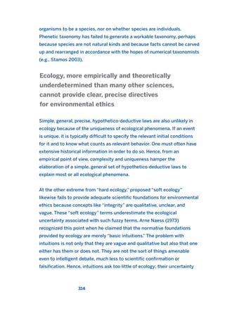 organisms to be a species, nor on whether species are individuals.
Phenetic taxonomy has failed to generate a workable taxonomy, perhaps
because species are not natural kinds and because facts cannot be carved
up and rearranged in accordance with the hopes of numerical taxonomists
(e.g., Stamos 2003).
Simple, general, precise, hypothetico-deductive laws are also unlikely in
ecology because of the uniqueness of ecological phenomena. If an event
is unique, it is typically difficult to specify the relevant initial conditions
for it and to know what counts as relevant behavior. One must often have
extensive historical information in order to do so. Hence, from an
empirical point of view, complexity and uniqueness hamper the
elaboration of a simple, general set of hypothetico-deductive laws to
explain most or all ecological phenomena.
At the other extreme from “hard ecology,” proposed “soft ecology”
likewise fails to provide adequate scientific foundations for environmental
ethics because concepts like “integrity” are qualitative, unclear, and
vague. These “soft ecology” terms underestimate the ecological
uncertainty associated with such fuzzy terms. Arne Naess (1973)
recognized this point when he claimed that the normative foundations
provided by ecology are merely “basic intuitions.” The problem with
intuitions is not only that they are vague and qualitative but also that one
either has them or does not. They are not the sort of things amenable
even to intelligent debate, much less to scientific confirmation or
falsification. Hence, intuitions ask too little of ecology; their uncertainty
Ecology, more empirically and theoretically
underdetermined than many other sciences,
cannot provide clear, precise directives
for environmental ethics
314
2011 B08 ETICA INGLES 011 30/12/11 11:05 Página 314
 