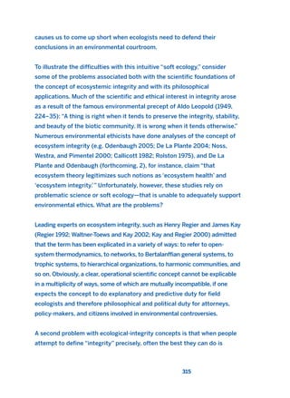 causes us to come up short when ecologists need to defend their
conclusions in an environmental courtroom.
To illustrate the difficulties with this intuitive “soft ecology,” consider
some of the problems associated both with the scientific foundations of
the concept of ecosystemic integrity and with its philosophical
applications. Much of the scientific and ethical interest in integrity arose
as a result of the famous environmental precept of Aldo Leopold (1949,
224–35): “A thing is right when it tends to preserve the integrity, stability,
and beauty of the biotic community. It is wrong when it tends otherwise.”
Numerous environmental ethicists have done analyses of the concept of
ecosystem integrity (e.g. Odenbaugh 2005; De La Plante 2004; Noss,
Westra, and Pimentel 2000; Callicott 1982; Rolston 1975), and De La
Plante and Odenbaugh (forthcoming, 2), for instance, claim “that
ecosystem theory legitimizes such notions as ‘ecosystem health’ and
‘ecosystem integrity.’” Unfortunately, however, these studies rely on
problematic science or soft ecology—that is unable to adequately support
environmental ethics. What are the problems?
Leading experts on ecosystem integrity, such as Henry Regier and James Kay
(Regier 1992; Waltner-Toews and Kay 2002; Kay and Regier 2000) admitted
that the term has been explicated in a variety of ways: to refer to open-
system thermodynamics, to networks, to Bertalanffian general systems, to
trophic systems, to hierarchical organizations, to harmonic communities, and
so on. Obviously, a clear, operational scientific concept cannot be explicable
in a multiplicity of ways, some of which are mutually incompatible, if one
expects the concept to do explanatory and predictive duty for field
ecologists and therefore philosophical and political duty for attorneys,
policy-makers, and citizens involved in environmental controversies.
A second problem with ecological-integrity concepts is that when people
attempt to define “integrity” precisely, often the best they can do is
315
2011 B08 ETICA INGLES 011 30/12/11 11:05 Página 315
 