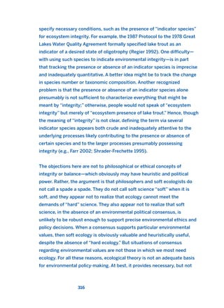 specify necessary conditions, such as the presence of “indicator species”
for ecosystem integrity. For example, the 1987 Protocol to the 1978 Great
Lakes Water Quality Agreement formally specified lake trout as an
indicator of a desired state of oligotrophy (Regier 1992). One difficulty—
with using such species to indicate environmental integrity—is in part
that tracking the presence or absence of an indicator species is imprecise
and inadequately quantitative. A better idea might be to track the change
in species number or taxonomic composition. Another recognized
problem is that the presence or absence of an indicator species alone
presumably is not sufficient to characterize everything that might be
meant by “integrity;” otherwise, people would not speak of “ecosystem
integrity” but merely of “ecosystem presence of lake trout.” Hence, though
the meaning of “integrity” is not clear, defining the term via several
indicator species appears both crude and inadequately attentive to the
underlying processes likely contributing to the presence or absence of
certain species and to the larger processes presumably possessing
integrity (e.g., Farr 2002; Shrader-Frechette 1995).
The objections here are not to philosophical or ethical concepts of
integrity or balance—which obviously may have heuristic and political
power. Rather, the argument is that philosophers and soft ecologists do
not call a spade a spade. They do not call soft science “soft” when it is
soft, and they appear not to realize that ecology cannot meet the
demands of “hard” science. They also appear not to realize that soft
science, in the absence of an environmental political consensus, is
unlikely to be robust enough to support precise environmental ethics and
policy decisions. When a consensus supports particular environmental
values, then soft ecology is obviously valuable and heuristically useful,
despite the absence of “hard ecology.” But situations of consensus
regarding environmental values are not those in which we most need
ecology. For all these reasons, ecological theory is not an adequate basis
for environmental policy-making. At best, it provides necessary, but not
316
2011 B08 ETICA INGLES 011 30/12/11 11:05 Página 316
 
