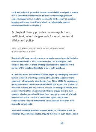 sufficient, scientific grounds for environmental ethics and policy. Insofar
as it is uncertain and requires us to fill in our knowledge gaps with
subjective judgments, it leads to incomplete hard ecology or question-
begging soft ecology—neither of which can adequately support
environmental ethics and policy.
SIMPLISTIC APPEALS TO BIOCENTRISM AND INTRINSIC VALUE
IN ENVIRONMENTAL ETHICS
If ecological theory cannot provide a complete, uncontroversial basis for
environmental ethics, what other resources can philosophers and
ethicists provide? Are these philosophical resources adequate? This
portion of the chapter attempts to answer both questions.
In the early 1970s, environmental ethics began by challenging traditional
human-centered, or anthropocentric, ethics and the supposed moral
superiority of humans to other beings (e.g., Stone 1974). As subsequent
paragraphs reveal, many environmental ethicists argued that, instead of
individual humans, the key subjects of value are ecological wholes, such
as ecosystems; other environmental ethicists argued that the main
subjects of value are natural things, from roaches to rocks, all of which
have intrinsic value or value in themselves, apart from human
considerations—or non-instrumental value, value as more than mere
means to human ends.
A few environmental ethicists, however, relied on traditional ethics to
challenge environmental abuses, arguing that factors such as greed and
Ecological theory provides necessary, but not
sufficient, scientific grounds for environmental
ethics and policy
317
2011 B08 ETICA INGLES 011 30/12/11 11:05 Página 317
 