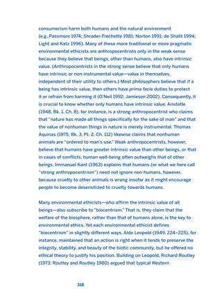 consumerism harm both humans and the natural environment
(e.g.,Passmore 1974; Shrader-Frechette 1981; Norton 1991; de Shalit 1994;
Light and Katz 1996). Many of these more traditional or more pragmatic
environmental ethicists are anthropocentrists only in the weak sense
because they believe that beings, other than humans, also have intrinsic
value. (Anthropocentrists in the strong sense believe that only humans
have intrinsic or non-instrumental value—value in themselves,
independent of their utility to others.) Most philosophers believe that if a
being has intrinsic value, then others have prima facie duties to protect
it or refrain from harming it (O’Neil 1992; Jamieson 2002). Consequently, it
is crucial to know whether only humans have intrinsic value. Aristotle
(1948, Bk. 1, Ch. 8), for instance, is a strong anthropocentrist who claims
that “nature has made all things specifically for the sake of man” and that
the value of nonhuman things in nature is merely instrumental. Thomas
Aquinas (1975, Bk. 3, Pt. 2, Ch. 112) likewise claims that nonhuman
animals are “ordered to man’s use.” Weak anthropocentrists, however,
believe that humans have greater intrinsic value than other beings, or that
in cases of conflicts, human well-being often outweighs that of other
beings. Immanuel Kant (1963) explains that humans (or what we here call
“strong anthropocentrism”) need not ignore non-humans, however,
because cruelty to other animals is wrong insofar as it might encourage
people to become desensitized to cruelty towards humans.
Many environmental ethicists—who affirm the intrinsic value of all
beings—also subscribe to “biocentrism.” That is, they claim that the
welfare of the biosphere, rather than that of humans alone, is the key to
environmental ethics. Yet each environmental ethicist defines
“biocentrism” in slightly different ways. Aldo Leopold (1949, 224–225), for
instance, maintained that an action is right when it tends to preserve the
integrity, stability, and beauty of the biotic community, but he offered no
ethical theory to justify his position. Building on Leopold, Richard Routley
(1973; Routley and Routley 1980) argued that typical Western
318
2011 B08 ETICA INGLES 011 30/12/11 11:05 Página 318
 