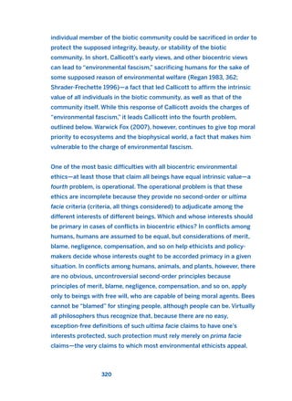 individual member of the biotic community could be sacrificed in order to
protect the supposed integrity, beauty, or stability of the biotic
community. In short, Callicott’s early views, and other biocentric views
can lead to “environmental fascism,” sacrificing humans for the sake of
some supposed reason of environmental welfare (Regan 1983, 362;
Shrader-Frechette 1996)—a fact that led Callicott to affirm the intrinsic
value of all individuals in the biotic community, as well as that of the
community itself. While this response of Callicott avoids the charges of
“environmental fascism,” it leads Callicott into the fourth problem,
outlined below. Warwick Fox (2007), however, continues to give top moral
priority to ecosystems and the biophysical world, a fact that makes him
vulnerable to the charge of environmental fascism.
One of the most basic difficulties with all biocentric environmental
ethics—at least those that claim all beings have equal intrinsic value—a
fourth problem, is operational. The operational problem is that these
ethics are incomplete because they provide no second-order or ultima
facie criteria (criteria, all things considered) to adjudicate among the
different interests of different beings. Which and whose interests should
be primary in cases of conflicts in biocentric ethics? In conflicts among
humans, humans are assumed to be equal, but considerations of merit,
blame, negligence, compensation, and so on help ethicists and policy-
makers decide whose interests ought to be accorded primacy in a given
situation. In conflicts among humans, animals, and plants, however, there
are no obvious, uncontroversial second-order principles because
principles of merit, blame, negligence, compensation, and so on, apply
only to beings with free will, who are capable of being moral agents. Bees
cannot be “blamed” for stinging people, although people can be. Virtually
all philosophers thus recognize that, because there are no easy,
exception-free definitions of such ultima facie claims to have one’s
interests protected, such protection must rely merely on prima facie
claims—the very claims to which most environmental ethicists appeal.
320
2011 B08 ETICA INGLES 011 30/12/11 11:05 Página 320
 